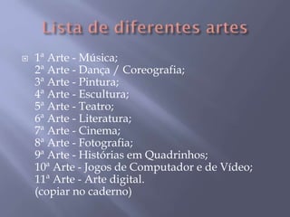  1ª Arte - Música;
2ª Arte - Dança / Coreografia;
3ª Arte - Pintura;
4ª Arte - Escultura;
5ª Arte - Teatro;
6ª Arte - Literatura;
7ª Arte - Cinema;
8ª Arte - Fotografia;
9ª Arte - Histórias em Quadrinhos;
10ª Arte - Jogos de Computador e de Vídeo;
11ª Arte - Arte digital.
(copiar no caderno)
 