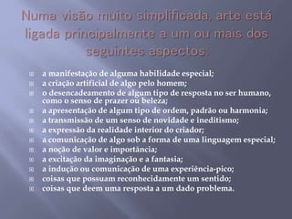  a manifestação de alguma habilidade especial;
 a criação artificial de algo pelo homem;
 o desencadeamento de algum tipo de resposta no ser humano,
como o senso de prazer ou beleza;
 a apresentação de algum tipo de ordem, padrão ou harmonia;
 a transmissão de um senso de novidade e ineditismo;
 a expressão da realidade interior do criador;
 a comunicação de algo sob a forma de uma linguagem especial;
 a noção de valor e importância;
 a excitação da imaginação e a fantasia;
 a indução ou comunicação de uma experiência-pico;
 coisas que possuam reconhecidamente um sentido;
 coisas que deem uma resposta a um dado problema.
 