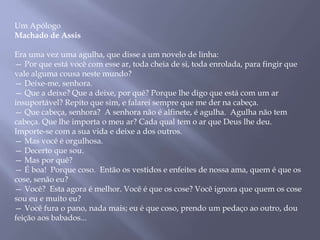 Um Apólogo
Machado de Assis
Era uma vez uma agulha, que disse a um novelo de linha:
— Por que está você com esse ar, toda cheia de si, toda enrolada, para fingir que
vale alguma cousa neste mundo?
— Deixe-me, senhora.
— Que a deixe? Que a deixe, por quê? Porque lhe digo que está com um ar
insuportável? Repito que sim, e falarei sempre que me der na cabeça.
— Que cabeça, senhora? A senhora não é alfinete, é agulha. Agulha não tem
cabeça. Que lhe importa o meu ar? Cada qual tem o ar que Deus lhe deu.
Importe-se com a sua vida e deixe a dos outros.
— Mas você é orgulhosa.
— Decerto que sou.
— Mas por quê?
— É boa! Porque coso. Então os vestidos e enfeites de nossa ama, quem é que os
cose, senão eu?
— Você? Esta agora é melhor. Você é que os cose? Você ignora que quem os cose
sou eu e muito eu?
— Você fura o pano, nada mais; eu é que coso, prendo um pedaço ao outro, dou
feição aos babados...
 