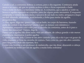 Caindo o sol, a costureira dobrou a costura, para o dia seguinte. Continuou ainda
nessa e no outro, até que no quarto acabou a obra, e ficou esperando o baile.
Veio a noite do baile, e a baronesa vestiu-se. A costureira, que a ajudou a vestir-se,
levava a agulha espetada no corpinho, para dar algum ponto necessário. E enquanto
compunha o vestido da bela dama, e puxava de um lado ou outro, arregaçava daqui
ou dali, alisando, abotoando, acolchetando, a linha para mofar da agulha,
perguntou-lhe:
— Ora, agora, diga-me, quem é que vai ao baile, no corpo da baronesa, fazendo
parte do vestido e da elegância? Quem é que vai dançar com ministros e
diplomatas, enquanto você volta para a caixinha da costureira, antes de ir para o
balaio das mucamas? Vamos, diga lá.
Parece que a agulha não disse nada; mas um alfinete, de cabeça grande e não menor
experiência, murmurou à pobre agulha:
— Anda, aprende, tola. Cansas-te em abrir caminho para ela e ela é que vai gozar da
vida, enquanto aí ficas na caixinha de costura. Faze como eu, que não abro caminho
para ninguém. Onde me espetam, fico.
Contei esta história a um professor de melancolia, que me disse, abanando a cabeça:
— Também eu tenho servido de agulha a muita linha ordinária!
 