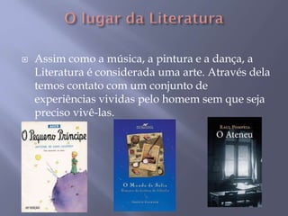  Assim como a música, a pintura e a dança, a
Literatura é considerada uma arte. Através dela
temos contato com um conjunto de
experiências vividas pelo homem sem que seja
preciso vivê-las.
 