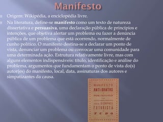  Origem: Wikipédia, a enciclopédia livre.
 Na literatura, define-se manifesto como um texto de natureza
dissertativa e persuasiva, uma declaração pública de princípios e
intenções, que objetiva alertar um problema ou fazer a denúncia
pública de um problema que está ocorrendo, normalmente de
cunho político. O manifesto destina-se a declarar um ponto de
vista, denunciar um problema ou convocar uma comunidade para
uma determinada ação. Estrutura relativamente livre, mas com
alguns elementos indispensáveis: título, identificação e análise do
problema, argumentos que fundamentam o ponto de vista do(s)
autor(es) do manifesto, local, data, assinaturas dos autores e
simpatizantes da causa.
 