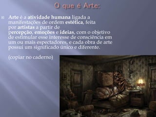  Arte é a atividade humana ligada a
manifestações de ordem estética, feita
por artistas a partir de
percepção, emoções e ideias, com o objetivo
de estimular esse interesse de consciência em
um ou mais espectadores, e cada obra de arte
possui um significado único e diferente.
(copiar no caderno)
 