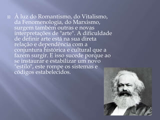  À luz do Romantismo, do Vitalismo,
da Fenomenologia, do Marxismo,
surgem também outras e novas
interpretações de "arte". A dificuldade
de definir arte está na sua direta
relação e dependência com a
conjuntura histórica e cultural que a
fazem surgir. E isso sucede porque ao
se instaurar e estabilizar um novo
"estilo", este rompe os sistemas e
códigos estabelecidos.
 