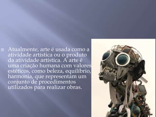  Atualmente, arte é usada como a
atividade artística ou o produto
da atividade artística. A arte é
uma criação humana com valores
estéticos, como beleza, equilíbrio,
harmonia, que representam um
conjunto de procedimentos
utilizados para realizar obras.
 