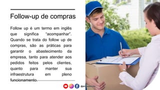 Follow-up de compras
Follow up é um termo em inglês
que significa “acompanhar”.
Quando se trata do follow up de
compras, são as práticas para
garantir o abastecimento da
empresa, tanto para atender aos
pedidos feitos pelos clientes,
quanto para manter sua
infraestrutura em pleno
funcionamento.
@professorcbs
 