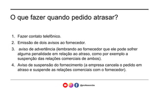 O que fazer quando pedido atrasar?
1. Fazer contato telefônico.
2. Emissão de dois avisos ao fornecedor.
3. aviso de advertência (lembrando ao fornecedor que ele pode sofrer
alguma penalidade em relação ao atraso, como por exemplo a
suspenção das relações comerciais de ambos).
4. Aviso de suspensão do fornecimento (a empresa cancela o pedido em
atraso e suspende as relações comerciais com o fornecedor).
@professorcbs
 