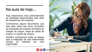 Na aula de hoje...
Hoje observamos mais profundamente
as atividades desenvolvidas pelo setor
de compras de uma empresa.
Conhecemos alguns documentos que
este setor utiliza tais como: formulário
de solicitação de compras; formulário de
cotação de preços; mapa de coleta de
preços; e o pedido de compra.
Também conhecemos todas as etapas
para a realização de uma determinada
compra de materiais por uma
organização.
@professorcbs
 