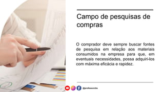 Campo de pesquisas de
compras
O comprador deve sempre buscar fontes
de pesquisa em relação aos materiais
consumidos na empresa para que, em
eventuais necessidades, possa adquiri-los
com máxima eficácia e rapidez.
@professorcbs
 