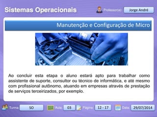 Aula: Pág: Data:10 10 a 17 18-jan-122503-BTurma:
Instrutor: Ricardo Paladini Matos
2503-B 10 10-17 17-01-2013
Celso AlencarJorge André
SO 03 12 - 17 29/07/2014
Manutenção e Configuração de Micro
Ao concluir esta etapa o aluno estará apto para trabalhar como
assistente de suporte, consultor ou técnico de informática, e até mesmo
com profissional autônomo, atuando em empresas através de prestação
de serviços terceirizados, por exemplo.
 