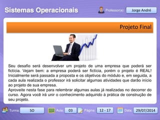 Aula: Pág: Data:10 10 a 17 18-jan-122503-BTurma:
Instrutor: Ricardo Paladini Matos
2503-B 10 10-17 17-01-2013
Celso AlencarJorge André
SO 03 12 - 17 29/07/2014
Projeto Final
Seu desafio será desenvolver um projeto de uma empresa que poderá ser
fictícia. Vejam bem: a empresa poderá ser fictícia, porém o projeto é REAL!
Inicialmente será passada a proposta e os objetivos do módulo e, em seguida, a
cada aula realizada o professor irá solicitar algumas atividades que darão início
ao projeto de sua empresa.
Aproveite nesta fase para relembrar algumas aulas já realizadas no decorrer do
curso. Agora você irá unir o conhecimento adquirido à prática de construção de
seu projeto.
 