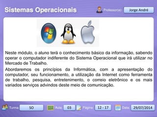 Aula: Pág: Data:10 10 a 17 18-jan-122503-BTurma:
Instrutor: Ricardo Paladini Matos
2503-B 10 10-17 17-01-2013
Celso Alencar
Neste módulo, o aluno terá o conhecimento básico da informação, sabendo
operar o computador indiferente do Sistema Operacional que irá utilizar no
Mercado de Trabalho.
Abordaremos os princípios da Informática, com a apresentação do
computador, seu funcionamento, a utilização da Internet como ferramenta
de trabalho, pesquisa, entretenimento, o correio eletrônico e os mais
variados serviços advindos deste meio de comunicação.
Jorge André
SO 03 12 - 17 29/07/2014
 