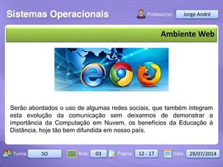 Aula: Pág: Data:10 10 a 17 18-jan-122503-BTurma:
Instrutor: Ricardo Paladini Matos
2503-B 10 10-17 17-01-2013
Celso Alencar
Ambiente Web
Serão abordados o uso de algumas redes sociais, que também integram
esta evolução da comunicação sem deixarmos de demonstrar a
importância da Computação em Nuvem, os benefícios da Educação à
Distância, hoje tão bem difundida em nosso país.
Jorge André
SO 03 12 - 17 29/07/2014
 