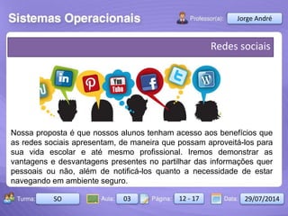 Aula: Pág: Data:10 10 a 17 18-jan-122503-BTurma:
Instrutor: Ricardo Paladini Matos
2503-B 10 10-17 17-01-2013
Celso Alencar
Redes sociais
Nossa proposta é que nossos alunos tenham acesso aos benefícios que
as redes sociais apresentam, de maneira que possam aproveitá-los para
sua vida escolar e até mesmo profissional. Iremos demonstrar as
vantagens e desvantagens presentes no partilhar das informações quer
pessoais ou não, além de notificá-los quanto a necessidade de estar
navegando em ambiente seguro.
Jorge André
SO 03 12 - 17 29/07/2014
 