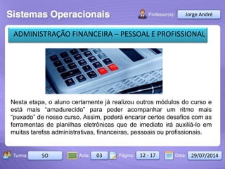 Aula: Pág: Data:10 10 a 17 18-jan-122503-BTurma:
Instrutor: Ricardo Paladini Matos
2503-B 10 10-17 17-01-2013
Celso AlencarJorge André
SO 03 12 - 17 29/07/2014
ADMINISTRAÇÃO FINANCEIRA – PESSOAL E PROFISSIONAL
Nesta etapa, o aluno certamente já realizou outros módulos do curso e
está mais “amadurecido” para poder acompanhar um ritmo mais
“puxado” de nosso curso. Assim, poderá encarar certos desafios com as
ferramentas de planilhas eletrônicas que de imediato irá auxiliá-lo em
muitas tarefas administrativas, financeiras, pessoais ou profissionais.
 