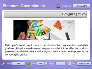 Aula: Pág: Data:10 10 a 17 18-jan-122503-BTurma:
Instrutor: Ricardo Paladini Matos
2503-B 10 10-17 17-01-2013
Celso AlencarJorge André
SO 03 12 - 17 29/07/2014
Designer gráfico
Este profissional será capaz de desenvolver excelentes materiais
gráficos utilizados em diversas campanhas publicitárias além de produzir
projetos trabalhados com a mídia digital, hoje cada vez mais presente na
computação gráfica.
 
