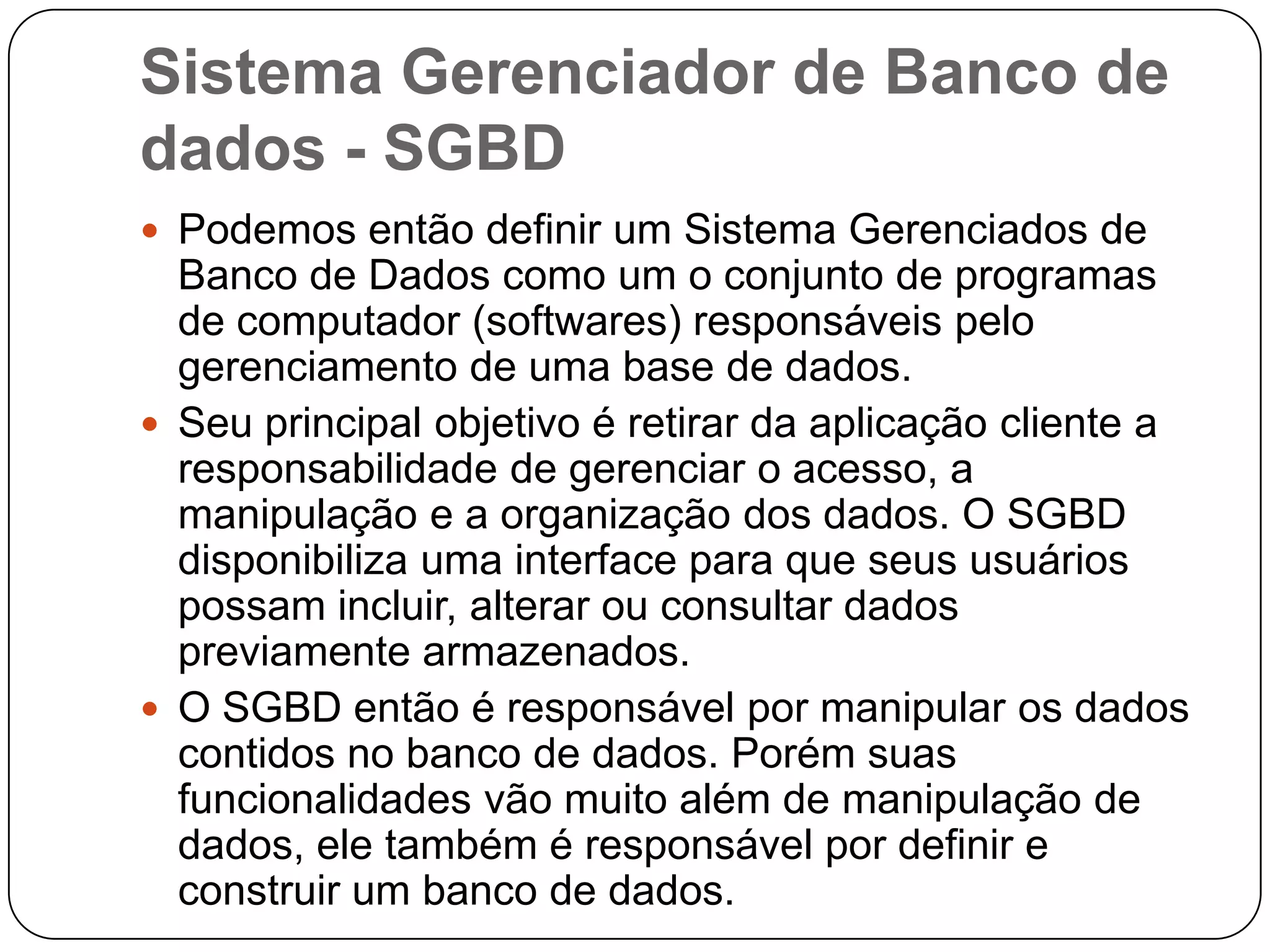 Sistema Gerenciador de Banco de
dados - SGBD
 Podemos então definir um Sistema Gerenciados de
Banco de Dados como um o conjunto de programas
de computador (softwares) responsáveis pelo
gerenciamento de uma base de dados.
 Seu principal objetivo é retirar da aplicação cliente a
responsabilidade de gerenciar o acesso, a
manipulação e a organização dos dados. O SGBD
disponibiliza uma interface para que seus usuários
possam incluir, alterar ou consultar dados
previamente armazenados.
 O SGBD então é responsável por manipular os dados
contidos no banco de dados. Porém suas
funcionalidades vão muito além de manipulação de
dados, ele também é responsável por definir e
construir um banco de dados.
 