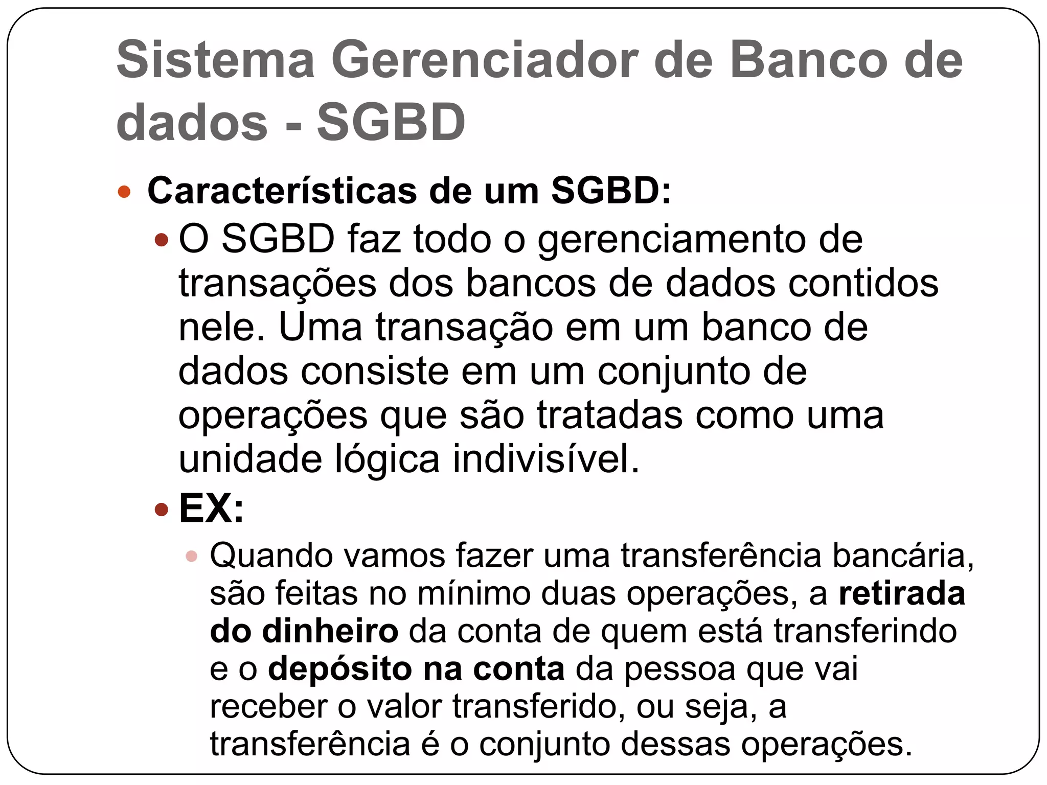 Sistema Gerenciador de Banco de
dados - SGBD
 Características de um SGBD:
 O SGBD faz todo o gerenciamento de
transações dos bancos de dados contidos
nele. Uma transação em um banco de
dados consiste em um conjunto de
operações que são tratadas como uma
unidade lógica indivisível.
 EX:
 Quando vamos fazer uma transferência bancária,
são feitas no mínimo duas operações, a retirada
do dinheiro da conta de quem está transferindo
e o depósito na conta da pessoa que vai
receber o valor transferido, ou seja, a
transferência é o conjunto dessas operações.
 