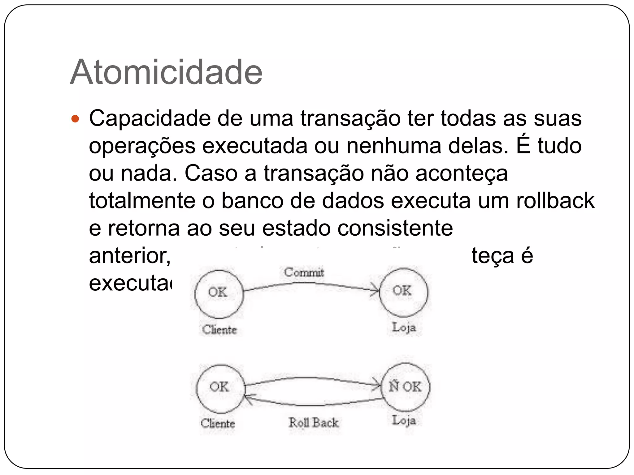 Atomicidade
 Capacidade de uma transação ter todas as suas
operações executada ou nenhuma delas. É tudo
ou nada. Caso a transação não aconteça
totalmente o banco de dados executa um rollback
e retorna ao seu estado consistente
anterior, caso todas a transação aconteça é
executado o commit;
 
