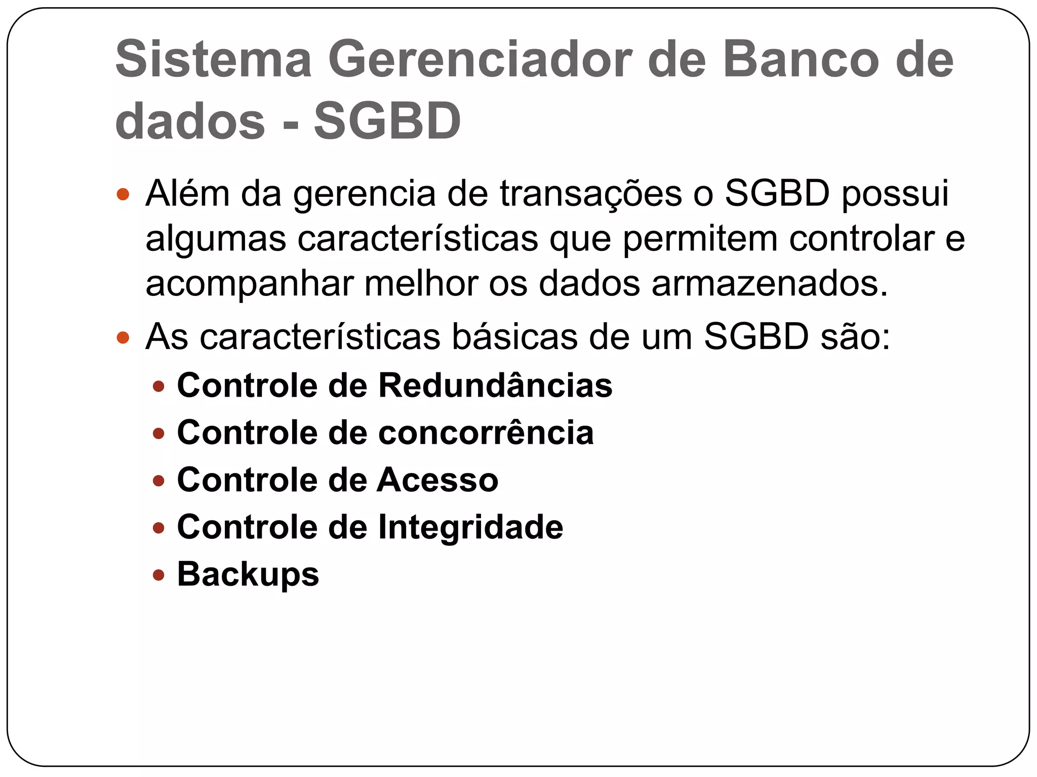 Sistema Gerenciador de Banco de
dados - SGBD
 Além da gerencia de transações o SGBD possui
algumas características que permitem controlar e
acompanhar melhor os dados armazenados.
 As características básicas de um SGBD são:
 Controle de Redundâncias
 Controle de concorrência
 Controle de Acesso
 Controle de Integridade
 Backups
 