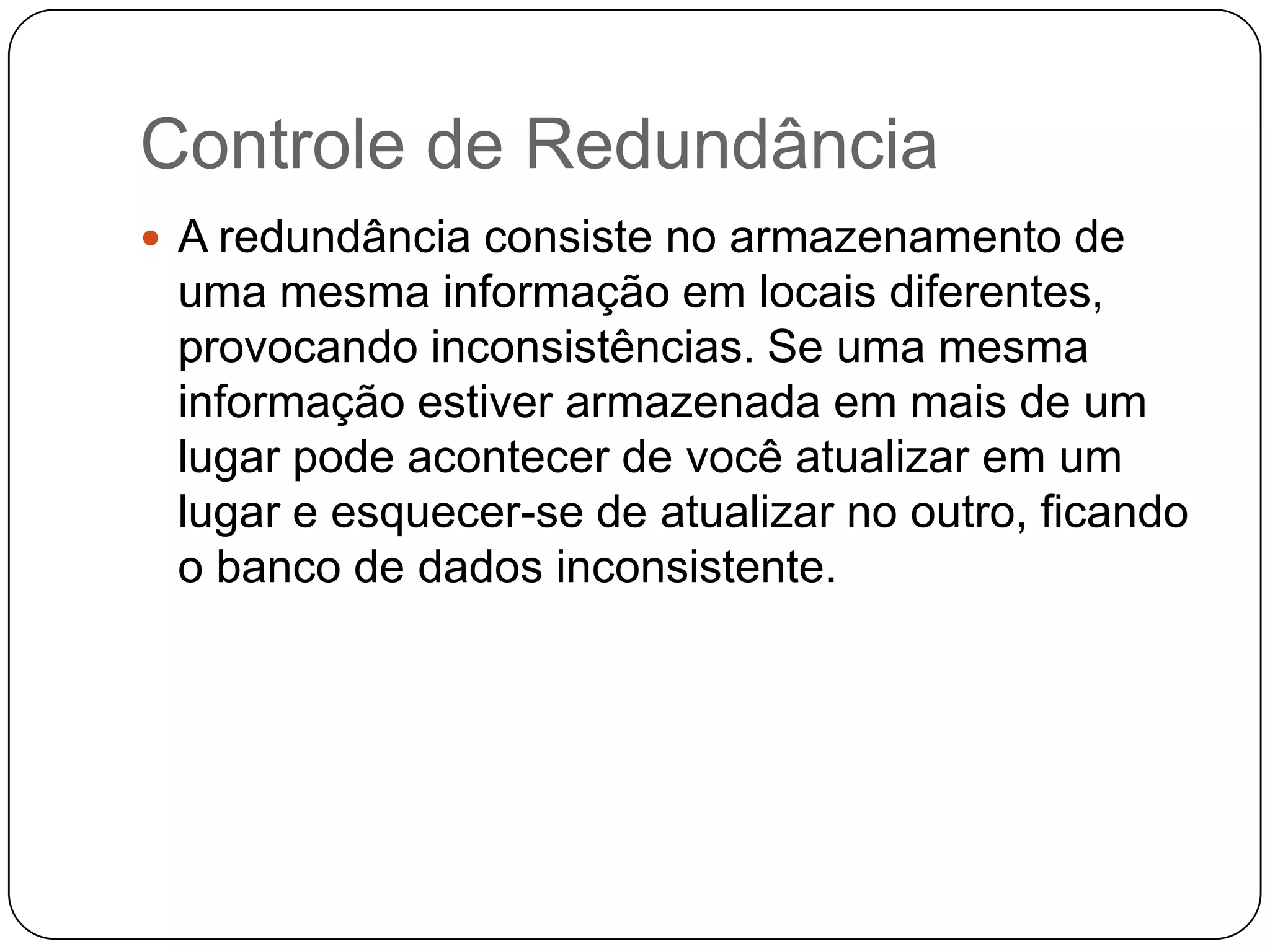 Controle de Redundância
 A redundância consiste no armazenamento de
uma mesma informação em locais diferentes,
provocando inconsistências. Se uma mesma
informação estiver armazenada em mais de um
lugar pode acontecer de você atualizar em um
lugar e esquecer-se de atualizar no outro, ficando
o banco de dados inconsistente.
 