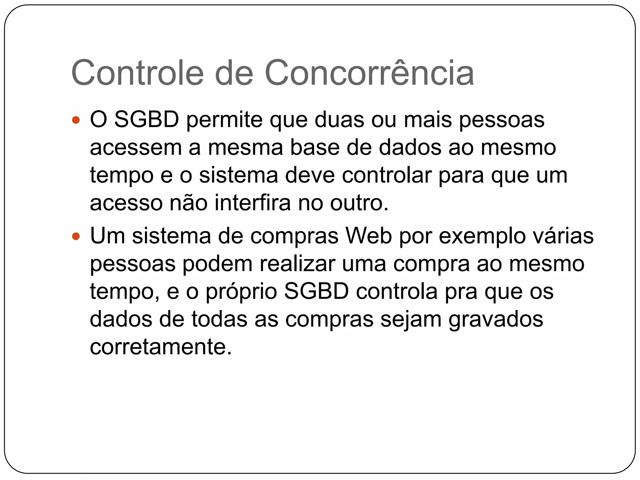 Controle de Concorrência
 O SGBD permite que duas ou mais pessoas
acessem a mesma base de dados ao mesmo
tempo e o sistema deve controlar para que um
acesso não interfira no outro.
 Um sistema de compras Web por exemplo várias
pessoas podem realizar uma compra ao mesmo
tempo, e o próprio SGBD controla pra que os
dados de todas as compras sejam gravados
corretamente.
 