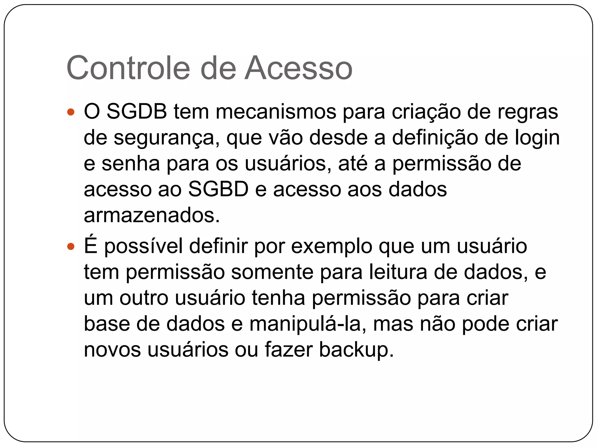 Controle de Acesso
 O SGDB tem mecanismos para criação de regras
de segurança, que vão desde a definição de login
e senha para os usuários, até a permissão de
acesso ao SGBD e acesso aos dados
armazenados.
 É possível definir por exemplo que um usuário
tem permissão somente para leitura de dados, e
um outro usuário tenha permissão para criar
base de dados e manipulá-la, mas não pode criar
novos usuários ou fazer backup.
 