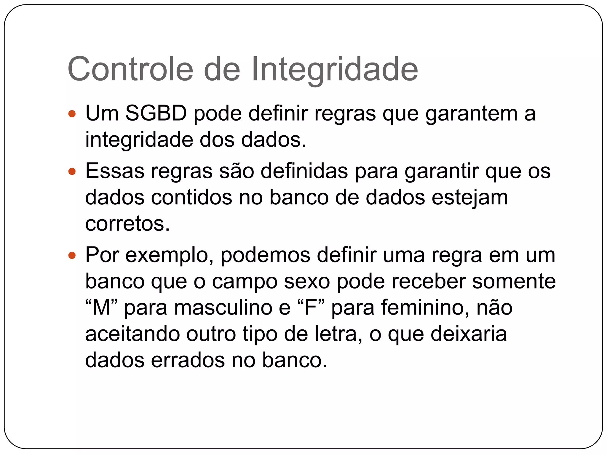Controle de Integridade
 Um SGBD pode definir regras que garantem a
integridade dos dados.
 Essas regras são definidas para garantir que os
dados contidos no banco de dados estejam
corretos.
 Por exemplo, podemos definir uma regra em um
banco que o campo sexo pode receber somente
“M” para masculino e “F” para feminino, não
aceitando outro tipo de letra, o que deixaria
dados errados no banco.
 