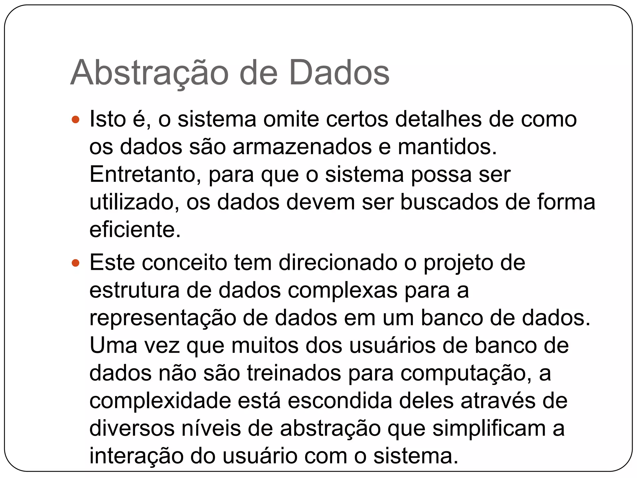 Abstração de Dados
 Isto é, o sistema omite certos detalhes de como
os dados são armazenados e mantidos.
Entretanto, para que o sistema possa ser
utilizado, os dados devem ser buscados de forma
eficiente.
 Este conceito tem direcionado o projeto de
estrutura de dados complexas para a
representação de dados em um banco de dados.
Uma vez que muitos dos usuários de banco de
dados não são treinados para computação, a
complexidade está escondida deles através de
diversos níveis de abstração que simplificam a
interação do usuário com o sistema.
 