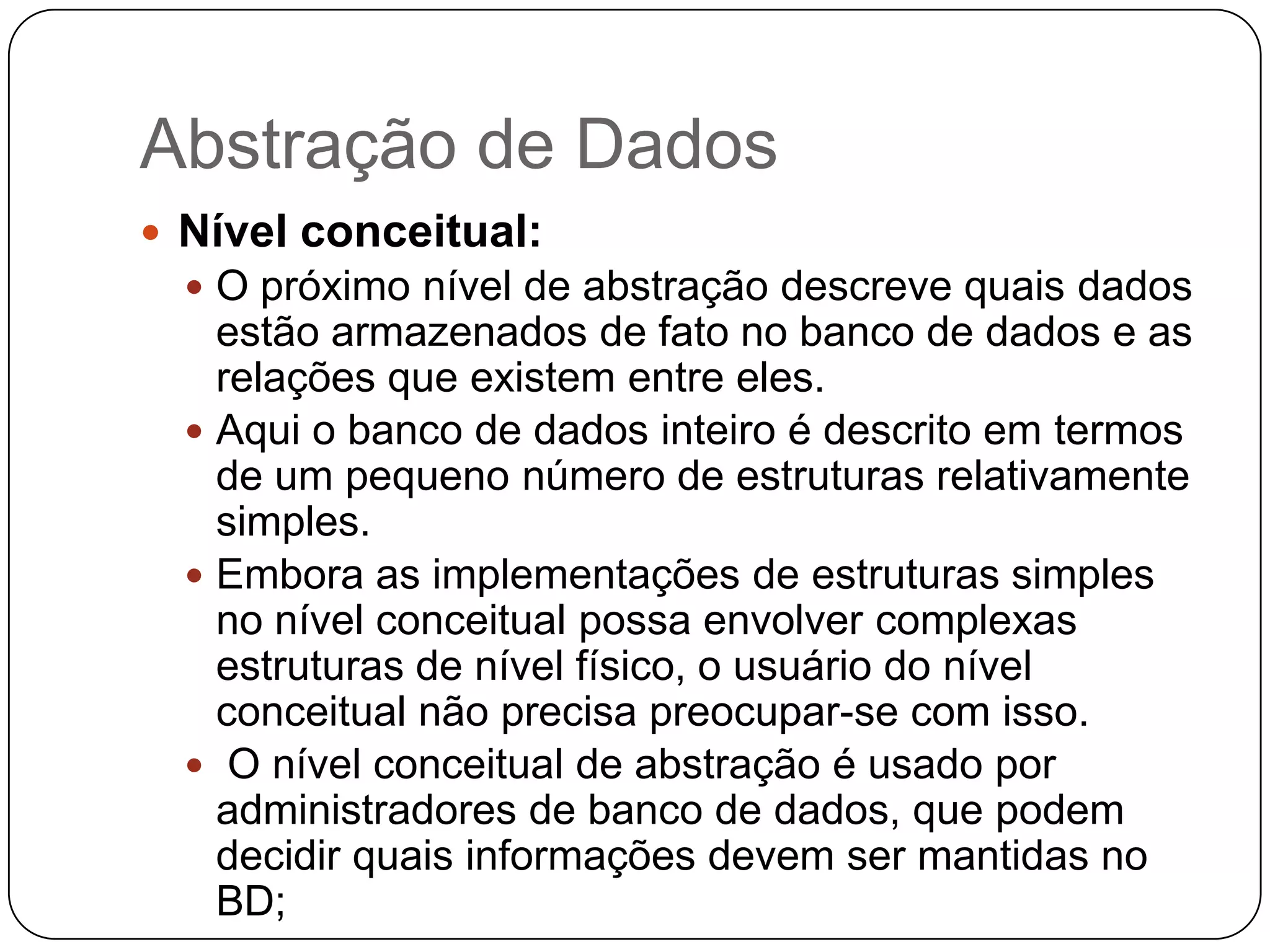 Abstração de Dados
 Nível conceitual:
 O próximo nível de abstração descreve quais dados
estão armazenados de fato no banco de dados e as
relações que existem entre eles.
 Aqui o banco de dados inteiro é descrito em termos
de um pequeno número de estruturas relativamente
simples.
 Embora as implementações de estruturas simples
no nível conceitual possa envolver complexas
estruturas de nível físico, o usuário do nível
conceitual não precisa preocupar-se com isso.
 O nível conceitual de abstração é usado por
administradores de banco de dados, que podem
decidir quais informações devem ser mantidas no
BD;
 