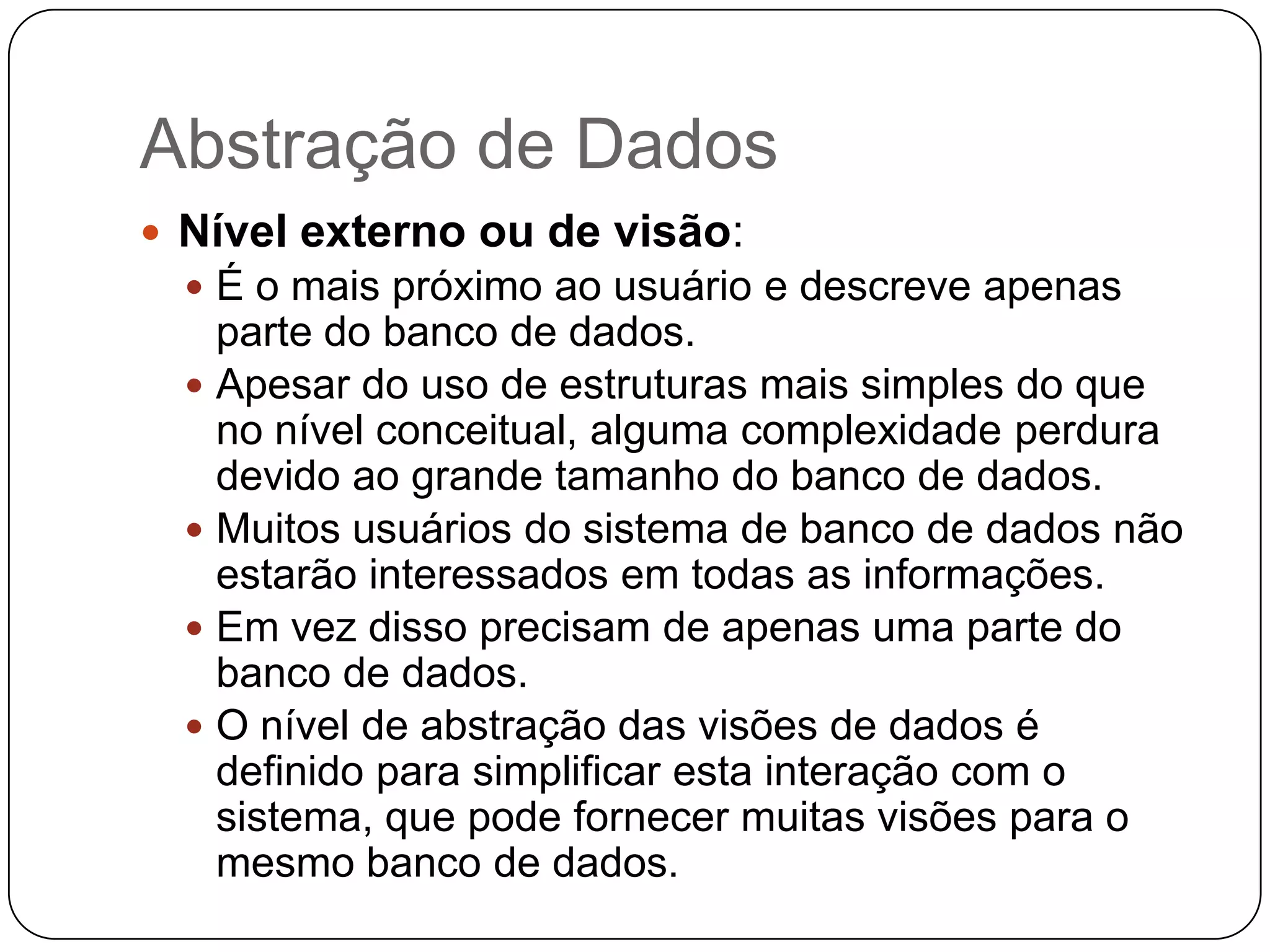 Abstração de Dados
 Nível externo ou de visão:
 É o mais próximo ao usuário e descreve apenas
parte do banco de dados.
 Apesar do uso de estruturas mais simples do que
no nível conceitual, alguma complexidade perdura
devido ao grande tamanho do banco de dados.
 Muitos usuários do sistema de banco de dados não
estarão interessados em todas as informações.
 Em vez disso precisam de apenas uma parte do
banco de dados.
 O nível de abstração das visões de dados é
definido para simplificar esta interação com o
sistema, que pode fornecer muitas visões para o
mesmo banco de dados.
 