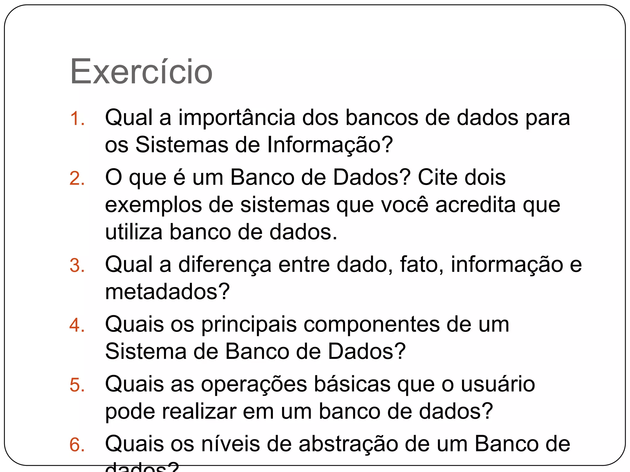 Exercício
1. Qual a importância dos bancos de dados para
os Sistemas de Informação?
2. O que é um Banco de Dados? Cite dois
exemplos de sistemas que você acredita que
utiliza banco de dados.
3. Qual a diferença entre dado, fato, informação e
metadados?
4. Quais os principais componentes de um
Sistema de Banco de Dados?
5. Quais as operações básicas que o usuário
pode realizar em um banco de dados?
6. Quais os níveis de abstração de um Banco de
 