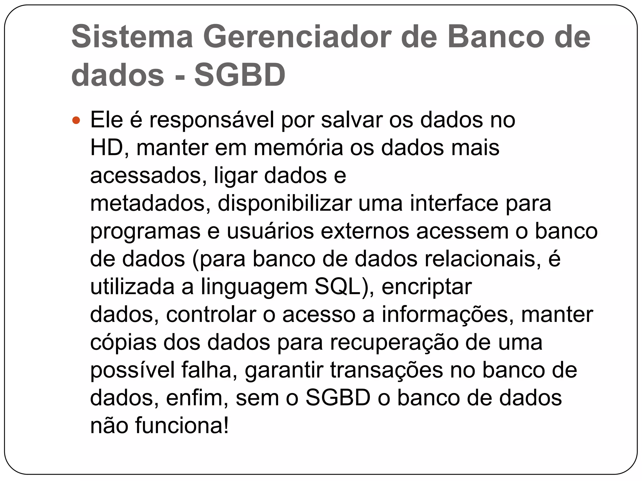 Sistema Gerenciador de Banco de
dados - SGBD
 Ele é responsável por salvar os dados no
HD, manter em memória os dados mais
acessados, ligar dados e
metadados, disponibilizar uma interface para
programas e usuários externos acessem o banco
de dados (para banco de dados relacionais, é
utilizada a linguagem SQL), encriptar
dados, controlar o acesso a informações, manter
cópias dos dados para recuperação de uma
possível falha, garantir transações no banco de
dados, enfim, sem o SGBD o banco de dados
não funciona!
 