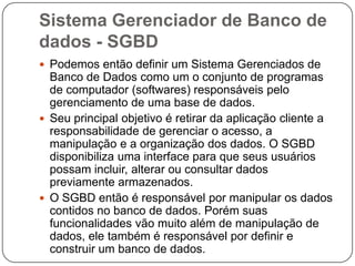 Sistema Gerenciador de Banco de
dados - SGBD
 Podemos então definir um Sistema Gerenciados de
Banco de Dados como um o conjunto de programas
de computador (softwares) responsáveis pelo
gerenciamento de uma base de dados.
 Seu principal objetivo é retirar da aplicação cliente a
responsabilidade de gerenciar o acesso, a
manipulação e a organização dos dados. O SGBD
disponibiliza uma interface para que seus usuários
possam incluir, alterar ou consultar dados
previamente armazenados.
 O SGBD então é responsável por manipular os dados
contidos no banco de dados. Porém suas
funcionalidades vão muito além de manipulação de
dados, ele também é responsável por definir e
construir um banco de dados.
 