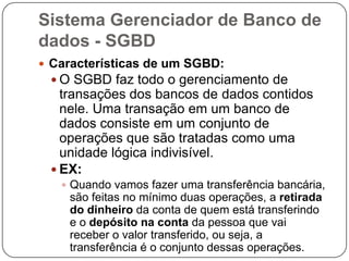 Sistema Gerenciador de Banco de
dados - SGBD
 Características de um SGBD:
 O SGBD faz todo o gerenciamento de
transações dos bancos de dados contidos
nele. Uma transação em um banco de
dados consiste em um conjunto de
operações que são tratadas como uma
unidade lógica indivisível.
 EX:
 Quando vamos fazer uma transferência bancária,
são feitas no mínimo duas operações, a retirada
do dinheiro da conta de quem está transferindo
e o depósito na conta da pessoa que vai
receber o valor transferido, ou seja, a
transferência é o conjunto dessas operações.
 