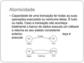 Atomicidade
 Capacidade de uma transação ter todas as suas
operações executada ou nenhuma delas. É tudo
ou nada. Caso a transação não aconteça
totalmente o banco de dados executa um rollback
e retorna ao seu estado consistente
anterior, caso todas a transação aconteça é
executado o commit;
 