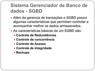 Sistema Gerenciador de Banco de
dados - SGBD
 Além da gerencia de transações o SGBD possui
algumas características que permitem controlar e
acompanhar melhor os dados armazenados.
 As características básicas de um SGBD são:
 Controle de Redundâncias
 Controle de concorrência
 Controle de Acesso
 Controle de Integridade
 Backups
 