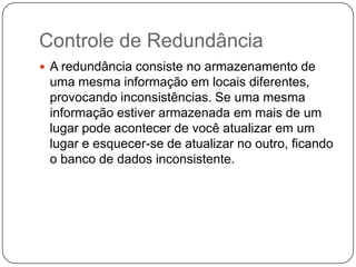 Controle de Redundância
 A redundância consiste no armazenamento de
uma mesma informação em locais diferentes,
provocando inconsistências. Se uma mesma
informação estiver armazenada em mais de um
lugar pode acontecer de você atualizar em um
lugar e esquecer-se de atualizar no outro, ficando
o banco de dados inconsistente.
 
