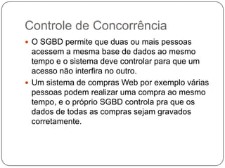 Controle de Concorrência
 O SGBD permite que duas ou mais pessoas
acessem a mesma base de dados ao mesmo
tempo e o sistema deve controlar para que um
acesso não interfira no outro.
 Um sistema de compras Web por exemplo várias
pessoas podem realizar uma compra ao mesmo
tempo, e o próprio SGBD controla pra que os
dados de todas as compras sejam gravados
corretamente.
 
