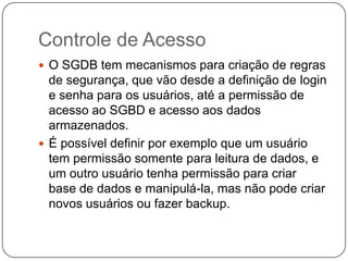 Controle de Acesso
 O SGDB tem mecanismos para criação de regras
de segurança, que vão desde a definição de login
e senha para os usuários, até a permissão de
acesso ao SGBD e acesso aos dados
armazenados.
 É possível definir por exemplo que um usuário
tem permissão somente para leitura de dados, e
um outro usuário tenha permissão para criar
base de dados e manipulá-la, mas não pode criar
novos usuários ou fazer backup.
 