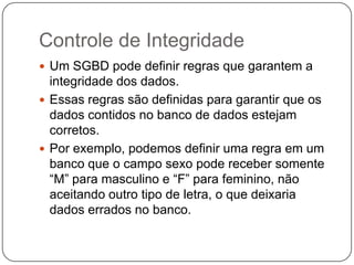 Controle de Integridade
 Um SGBD pode definir regras que garantem a
integridade dos dados.
 Essas regras são definidas para garantir que os
dados contidos no banco de dados estejam
corretos.
 Por exemplo, podemos definir uma regra em um
banco que o campo sexo pode receber somente
“M” para masculino e “F” para feminino, não
aceitando outro tipo de letra, o que deixaria
dados errados no banco.
 
