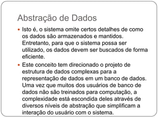 Abstração de Dados
 Isto é, o sistema omite certos detalhes de como
os dados são armazenados e mantidos.
Entretanto, para que o sistema possa ser
utilizado, os dados devem ser buscados de forma
eficiente.
 Este conceito tem direcionado o projeto de
estrutura de dados complexas para a
representação de dados em um banco de dados.
Uma vez que muitos dos usuários de banco de
dados não são treinados para computação, a
complexidade está escondida deles através de
diversos níveis de abstração que simplificam a
interação do usuário com o sistema.
 