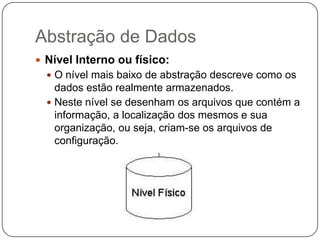 Abstração de Dados
 Nível Interno ou físico:
 O nível mais baixo de abstração descreve como os
dados estão realmente armazenados.
 Neste nível se desenham os arquivos que contém a
informação, a localização dos mesmos e sua
organização, ou seja, criam-se os arquivos de
configuração.
 