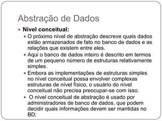 Abstração de Dados
 Nível conceitual:
 O próximo nível de abstração descreve quais dados
estão armazenados de fato no banco de dados e as
relações que existem entre eles.
 Aqui o banco de dados inteiro é descrito em termos
de um pequeno número de estruturas relativamente
simples.
 Embora as implementações de estruturas simples
no nível conceitual possa envolver complexas
estruturas de nível físico, o usuário do nível
conceitual não precisa preocupar-se com isso.
 O nível conceitual de abstração é usado por
administradores de banco de dados, que podem
decidir quais informações devem ser mantidas no
BD;
 