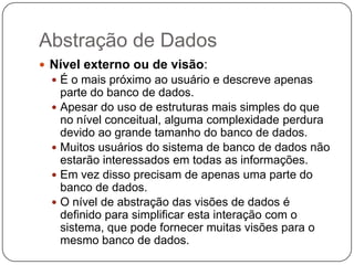 Abstração de Dados
 Nível externo ou de visão:
 É o mais próximo ao usuário e descreve apenas
parte do banco de dados.
 Apesar do uso de estruturas mais simples do que
no nível conceitual, alguma complexidade perdura
devido ao grande tamanho do banco de dados.
 Muitos usuários do sistema de banco de dados não
estarão interessados em todas as informações.
 Em vez disso precisam de apenas uma parte do
banco de dados.
 O nível de abstração das visões de dados é
definido para simplificar esta interação com o
sistema, que pode fornecer muitas visões para o
mesmo banco de dados.
 