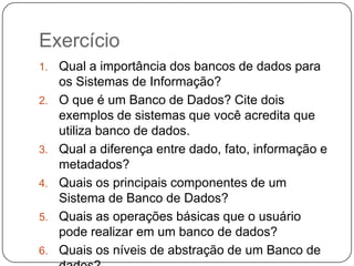 Exercício
1. Qual a importância dos bancos de dados para
os Sistemas de Informação?
2. O que é um Banco de Dados? Cite dois
exemplos de sistemas que você acredita que
utiliza banco de dados.
3. Qual a diferença entre dado, fato, informação e
metadados?
4. Quais os principais componentes de um
Sistema de Banco de Dados?
5. Quais as operações básicas que o usuário
pode realizar em um banco de dados?
6. Quais os níveis de abstração de um Banco de
 