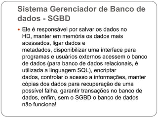 Sistema Gerenciador de Banco de
dados - SGBD
 Ele é responsável por salvar os dados no
HD, manter em memória os dados mais
acessados, ligar dados e
metadados, disponibilizar uma interface para
programas e usuários externos acessem o banco
de dados (para banco de dados relacionais, é
utilizada a linguagem SQL), encriptar
dados, controlar o acesso a informações, manter
cópias dos dados para recuperação de uma
possível falha, garantir transações no banco de
dados, enfim, sem o SGBD o banco de dados
não funciona!
 