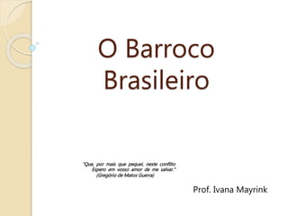 O Barroco
Brasileiro
Prof. Ivana Mayrink
"Que, por mais que pequei, neste conflito
Espero em vosso amor de me salvar."
(Gregório de Matos Guerra)
 