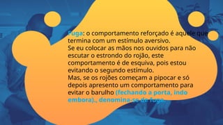 Fuga: o comportamento reforçado é aquele que
termina com um estímulo aversivo.
Se eu colocar as mãos nos ouvidos para não
escutar o estrondo do rojão, este
comportamento é de esquiva, pois estou
evitando o segundo estímulo.
Mas, se os rojões começam a pipocar e só
depois apresento um comportamento para
evitar o barulho (fechando a porta, indo
embora)., denomina-se de fuga.
 