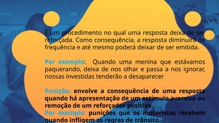 É um procedimento no qual uma resposta deixa de ser
reforçada. Como consequência, a resposta diminuirá de
frequência e até mesmo poderá deixar de ser emitida.
Por exemplo: Quando uma menina que estávamos
paquerando, deixa de nos olhar e passa a nos ignorar,
nossas investidas tenderão a desaparecer
Punição: envolve a consequência de uma resposta
quando há apresentação de um estímulo aversivo ou
remoção de um reforçador positivo.
Por exemplo: punições que os motoristas recebem
quando infligem as regras de trânsito.
 